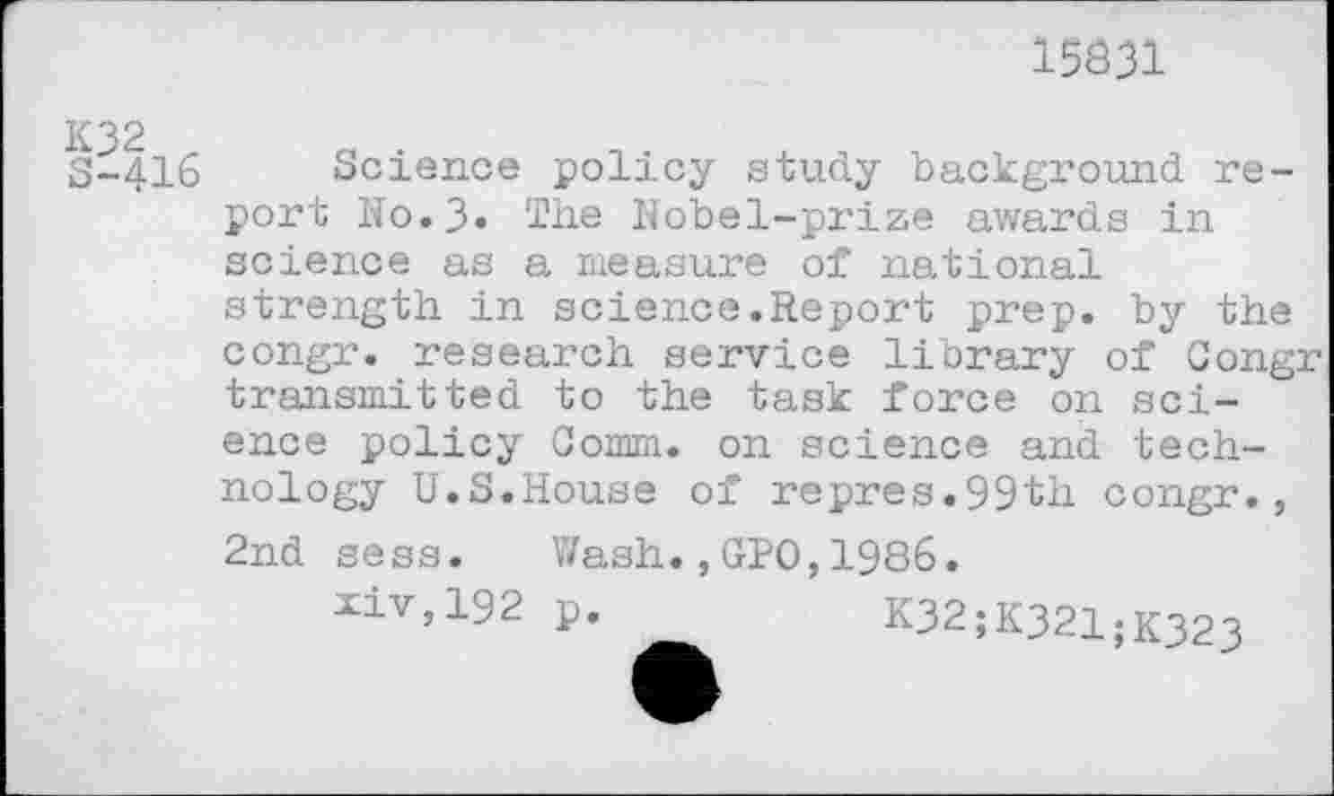 ﻿15831
S-416 Science policy study background report No.3> The Nobel-prize awards in science as a measure of national strength in science.Report prep, by the congr. research service library of Congr transmitted to the task force on science policy Comm, on science and technology U.S.House of repres.99th congr., 2nd sess. Wash.,GPO,1986.
xiv,192 p. __	k32;K321;K323